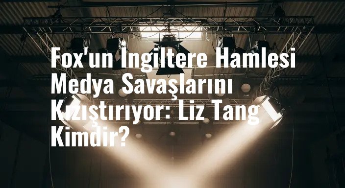 Fox'un İngiltere Hamlesi Medya Savaşlarını Kızıştırıyor: Liz Tang Kimdir?