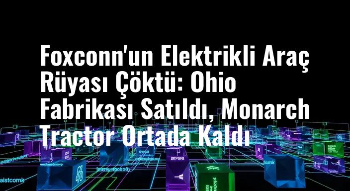 Foxconn'un Elektrikli Araç Rüyası Çöktü: Ohio Fabrikası Satıldı, Monarch Tractor Ortada Kaldı
