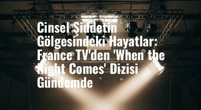 Cinsel Şiddetin Gölgesindeki Hayatlar: France TV'den 'When the Night Comes' Dizisi Gündemde