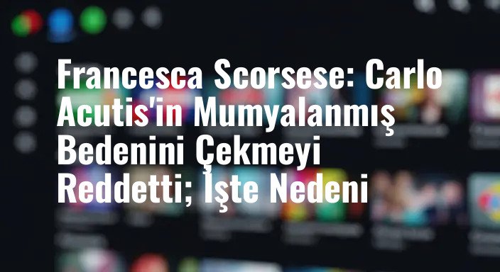 Francesca Scorsese: Carlo Acutis'in Mumyalanmış Bedenini Çekmeyi Reddetti; İşte Nedeni