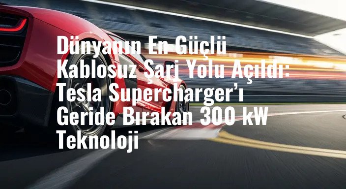 Dünyanın En Güçlü Kablosuz Şarj Yolu Açıldı: Tesla Supercharger’ı Geride Bırakan 300 kW Teknoloji
