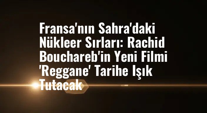 Fransa'nın Sahra'daki Nükleer Sırları: Rachid Bouchareb'in Yeni Filmi 'Reggane' Tarihe Işık Tutacak