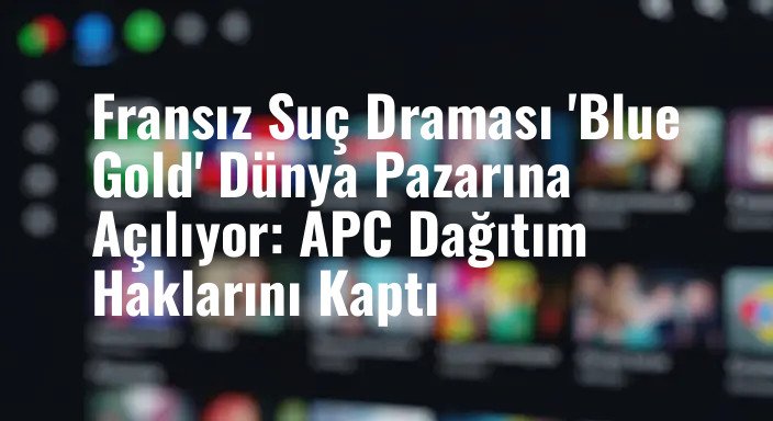 Fransız Suç Draması 'Blue Gold' Dünya Pazarına Açılıyor: APC Dağıtım Haklarını Kaptı