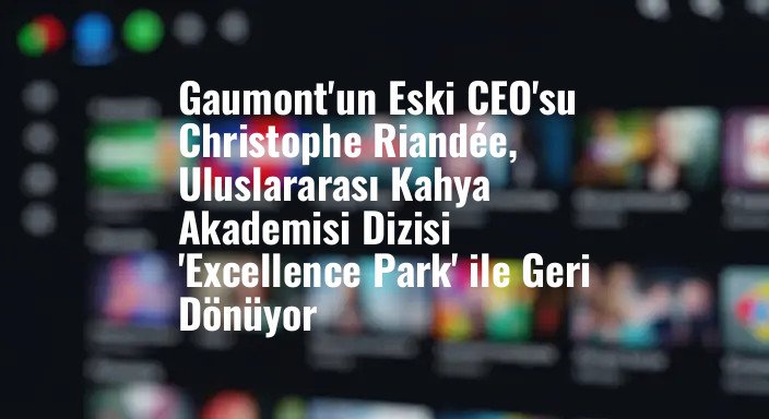 Gaumont'un Eski CEO'su Christophe Riandée, Uluslararası Kahya Akademisi Dizisi 'Excellence Park' ile Geri Dönüyor
