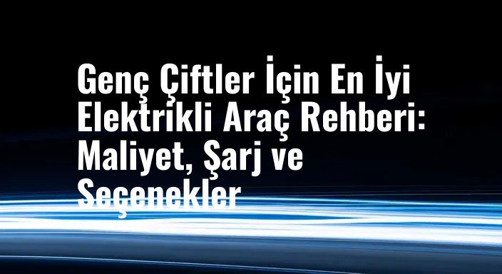 Genç Çiftler İçin En İyi Elektrikli Araç Rehberi: Maliyet, Şarj ve Seçenekler