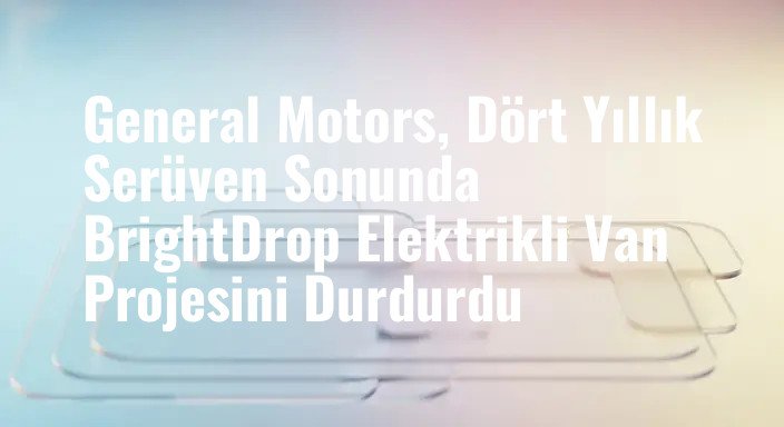General Motors, Dört Yıllık Serüven Sonunda BrightDrop Elektrikli Van Projesini Durdurdu