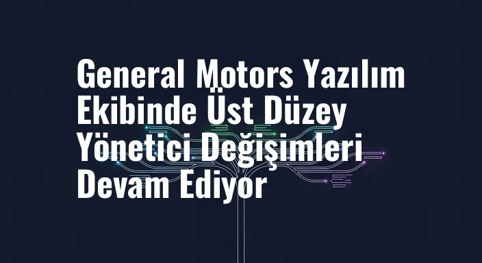 General Motors Yazılım Ekibinde Üst Düzey Yönetici Değişimleri Devam Ediyor