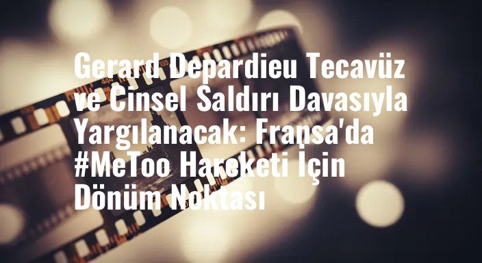 Gerard Depardieu Tecavüz ve Cinsel Saldırı Davasıyla Yargılanacak: Fransa'da #MeToo Hareketi İçin Dönüm Noktası