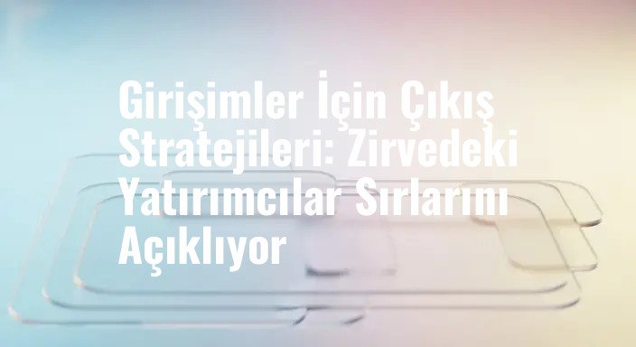 Girişimler İçin Çıkış Stratejileri: Zirvedeki Yatırımcılar Sırlarını Açıklıyor
