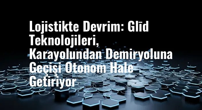 Lojistikte Devrim: Glīd Teknolojileri, Karayolundan Demiryoluna Geçişi Otonom Hale Getiriyor
