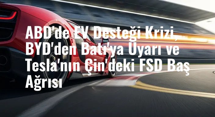 ABD'de EV Desteği Krizi, BYD'den Batı'ya Uyarı ve Tesla'nın Çin'deki FSD Baş Ağrısı