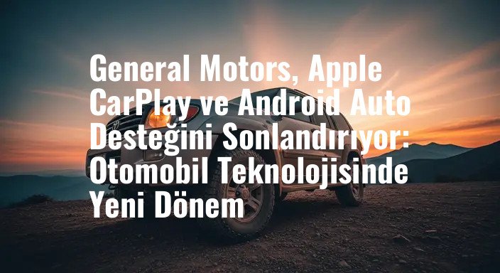 General Motors, Apple CarPlay ve Android Auto Desteğini Sonlandırıyor: Otomobil Teknolojisinde Yeni Dönem