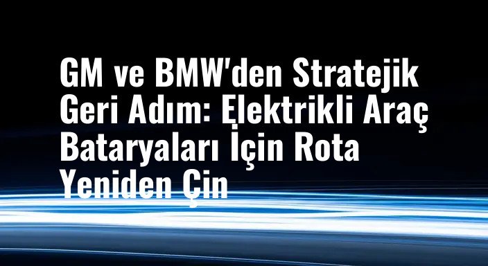 GM ve BMW'den Stratejik Geri Adım: Elektrikli Araç Bataryaları İçin Rota Yeniden Çin