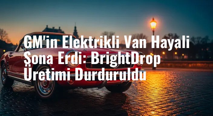 GM'in Elektrikli Van Hayali Sona Erdi: BrightDrop Üretimi Durduruldu