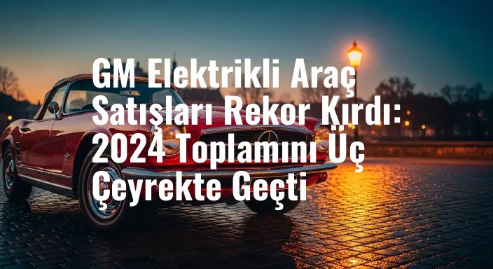 GM Elektrikli Araç Satışları Rekor Kırdı: 2024 Toplamını Üç Çeyrekte Geçti
