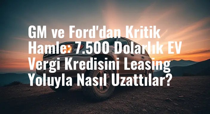 GM ve Ford'dan Kritik Hamle: 7.500 Dolarlık EV Vergi Kredisini Leasing Yoluyla Nasıl Uzattılar?