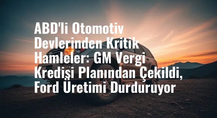 ABD'li Otomotiv Devlerinden Kritik Hamleler: GM Vergi Kredisi Planından Çekildi, Ford Üretimi Durduruyor