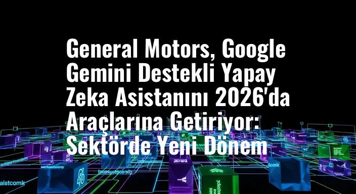 General Motors, Google Gemini Destekli Yapay Zeka Asistanını 2026'da Araçlarına Getiriyor: Sektörde Yeni Dönem
