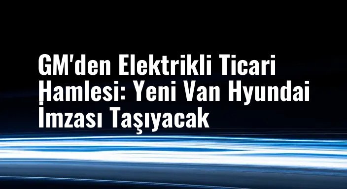 GM'den Elektrikli Ticari Hamlesi: Yeni Van Hyundai İmzası Taşıyacak