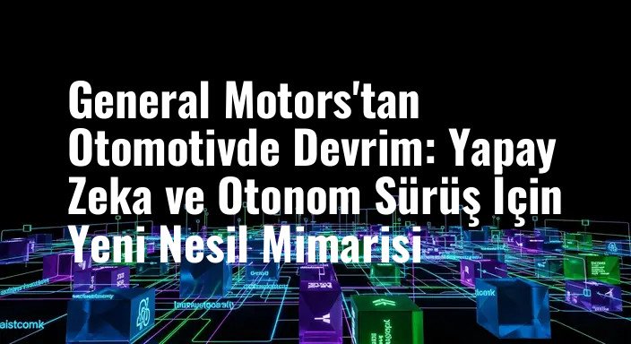 General Motors'tan Otomotivde Devrim: Yapay Zeka ve Otonom Sürüş İçin Yeni Nesil Mimarisi