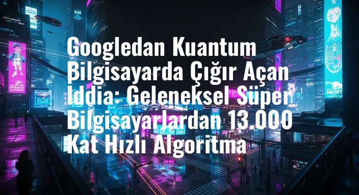 Googledan Kuantum Bilgisayarda Çığır Açan İddia: Geleneksel Süper Bilgisayarlardan 13.000 Kat Hızlı Algoritma