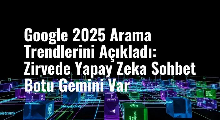 Google 2025 Arama Trendlerini Açıkladı: Zirvede Yapay Zeka Sohbet Botu Gemini Var