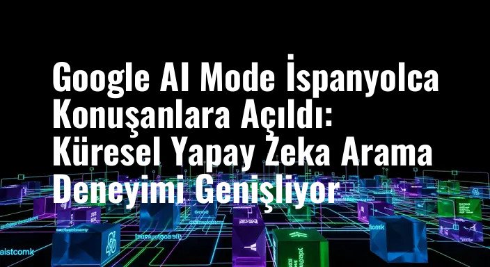 Google AI Mode İspanyolca Konuşanlara Açıldı: Küresel Yapay Zeka Arama Deneyimi Genişliyor