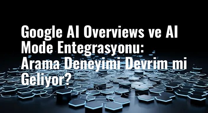 Google AI Overviews ve AI Mode Entegrasyonu: Arama Deneyimi Devrim mi Geliyor?