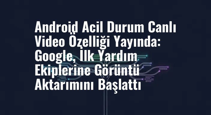 Android Acil Durum Canlı Video Özelliği Yayında: Google, İlk Yardım Ekiplerine Görüntü Aktarımını Başlattı
