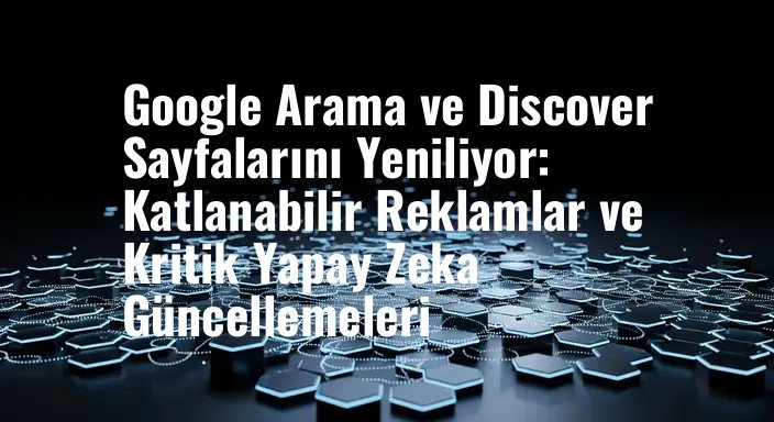 Google Arama ve Discover Sayfalarını Yeniliyor: Katlanabilir Reklamlar ve Kritik Yapay Zeka Güncellemeleri