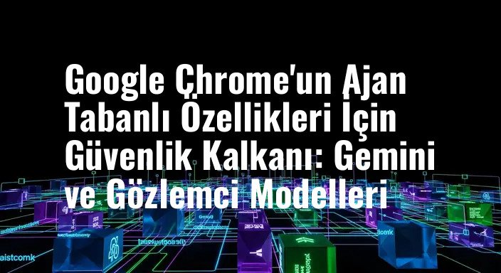 Google Chrome'un Ajan Tabanlı Özellikleri İçin Güvenlik Kalkanı: Gemini ve Gözlemci Modelleri