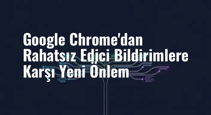 Google Chrome'dan Rahatsız Edici Bildirimlere Karşı Yeni Önlem