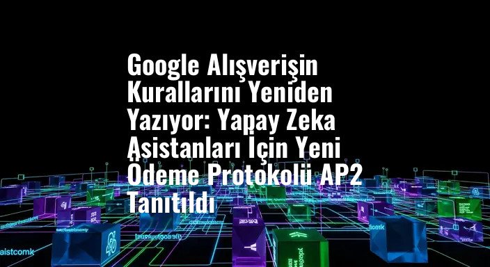Google Alışverişin Kurallarını Yeniden Yazıyor: Yapay Zeka Asistanları İçin Yeni Ödeme Protokolü AP2 Tanıtıldı