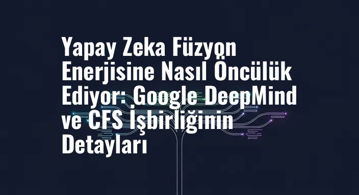 Yapay Zeka Füzyon Enerjisine Nasıl Öncülük Ediyor: Google DeepMind ve CFS İşbirliğinin Detayları