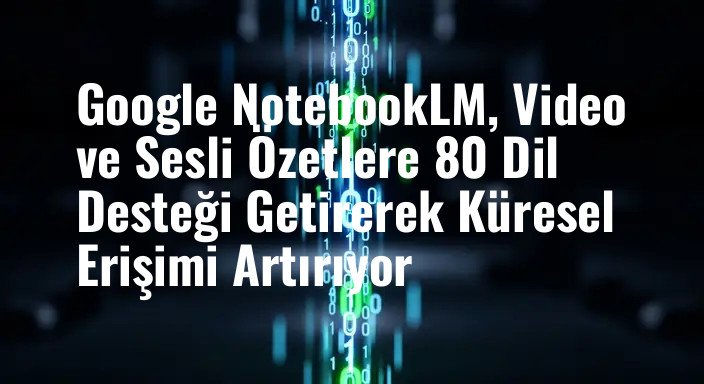 Google NotebookLM, Video ve Sesli Özetlere 80 Dil Desteği Getirerek Küresel Erişimi Artırıyor