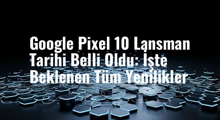 Google Pixel 10 Lansman Tarihi Belli Oldu: İşte Beklenen Tüm Yenilikler