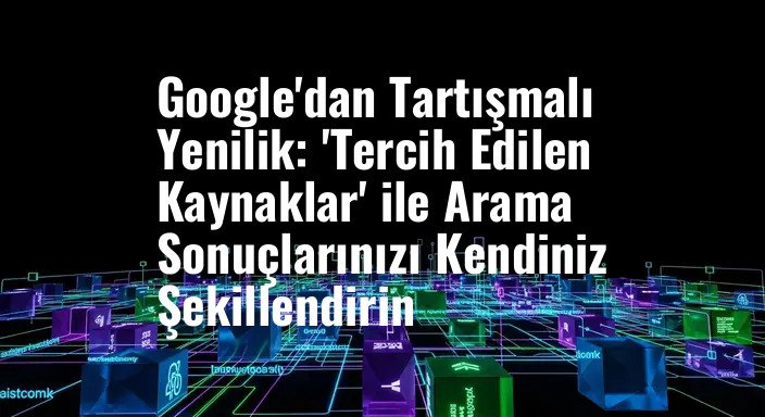 Google'dan Tartışmalı Yenilik: 'Tercih Edilen Kaynaklar' ile Arama Sonuçlarınızı Kendiniz Şekillendirin