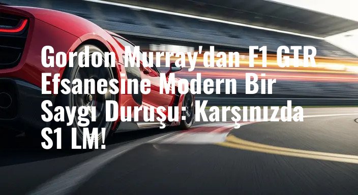 Gordon Murray'dan F1 GTR Efsanesine Modern Bir Saygı Duruşu: Karşınızda S1 LM!