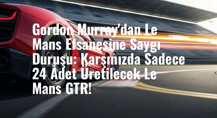 Gordon Murray'dan Le Mans Efsanesine Saygı Duruşu: Karşınızda Sadece 24 Adet Üretilecek Le Mans GTR!