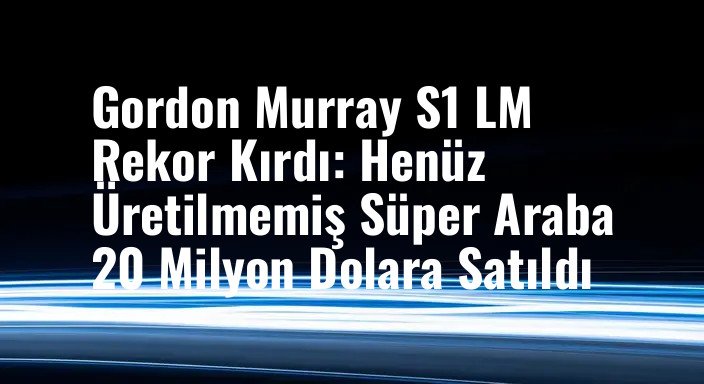 Gordon Murray S1 LM Rekor Kırdı: Henüz Üretilmemiş Süper Araba 20 Milyon Dolara Satıldı