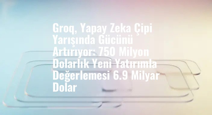 Groq, Yapay Zeka Çipi Yarışında Gücünü Artırıyor: 750 Milyon Dolarlık Yeni Yatırımla Değerlemesi 6.9 Milyar Dolar