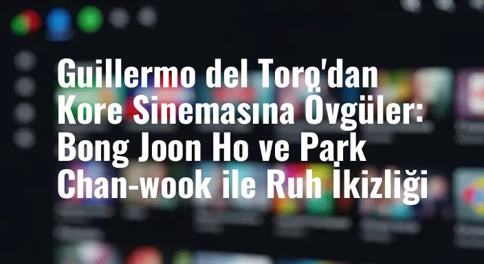 Guillermo del Toro'dan Kore Sinemasına Övgüler: Bong Joon Ho ve Park Chan-wook ile Ruh İkizliği