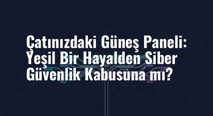 Çatınızdaki Güneş Paneli: Yeşil Bir Hayalden Siber Güvenlik Kabusuna mı?