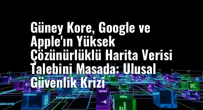 Güney Kore, Google ve Apple'ın Yüksek Çözünürlüklü Harita Verisi Talebini Masada: Ulusal Güvenlik Krizi