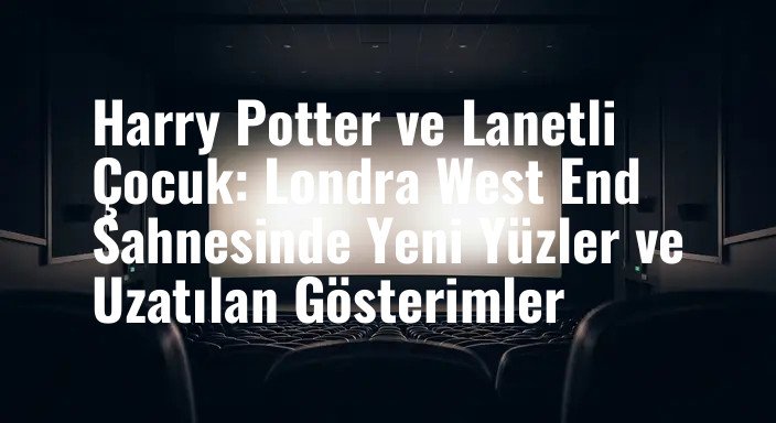 Harry Potter ve Lanetli Çocuk: Londra West End Sahnesinde Yeni Yüzler ve Uzatılan Gösterimler