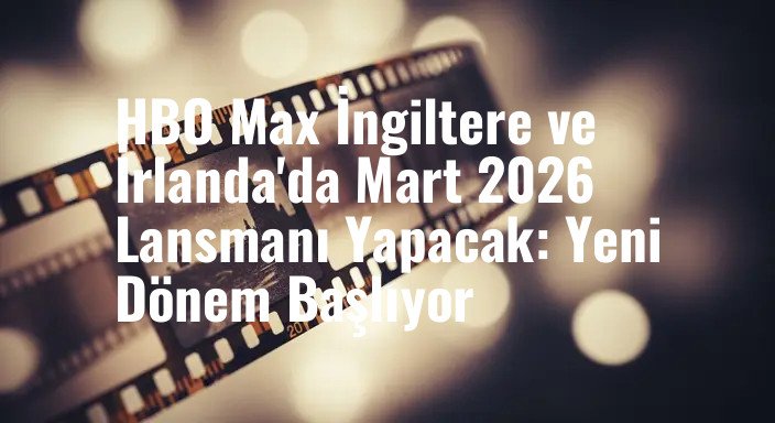 HBO Max İngiltere ve İrlanda'da Mart 2026 Lansmanı Yapacak: Yeni Dönem Başlıyor