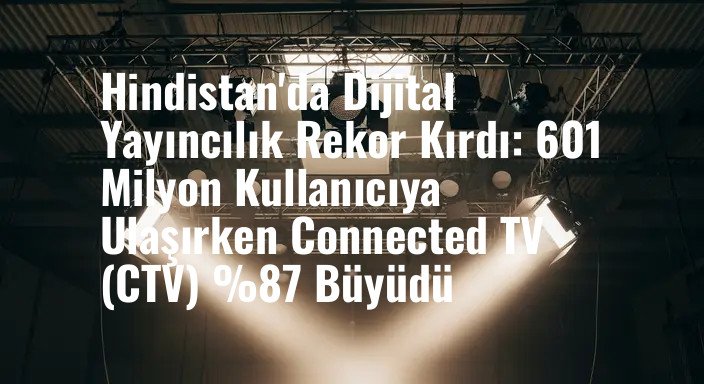 Hindistan'da Dijital Yayıncılık Rekor Kırdı: 601 Milyon Kullanıcıya Ulaşırken Connected TV (CTV) %87 Büyüdü