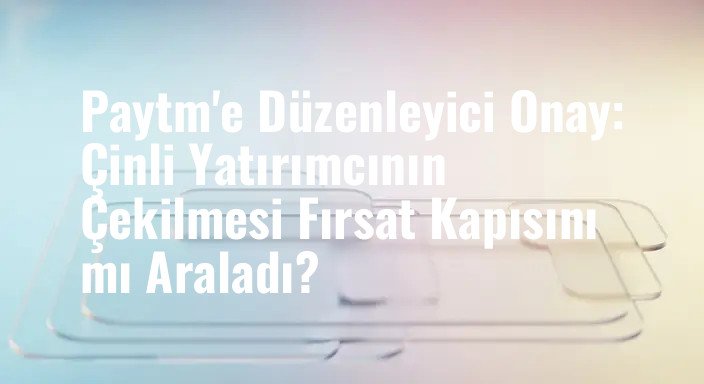 Paytm'e Düzenleyici Onay: Çinli Yatırımcının Çekilmesi Fırsat Kapısını mı Araladı?