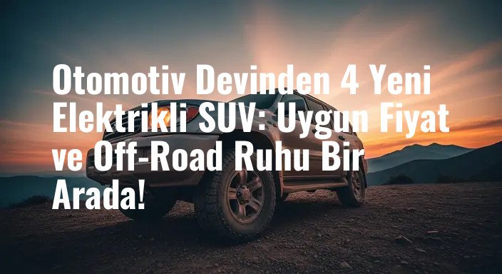 Otomotiv Devinden 4 Yeni Elektrikli SUV: Uygun Fiyat ve Off-Road Ruhu Bir Arada!