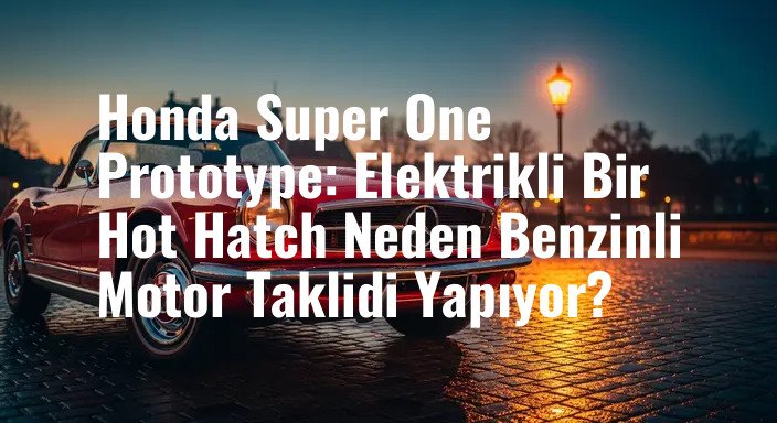 Honda Super One Prototype: Elektrikli Bir Hot Hatch Neden Benzinli Motor Taklidi Yapıyor?